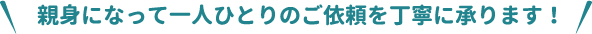 親身になって一人ひとりのご依頼を丁寧に承ります！
