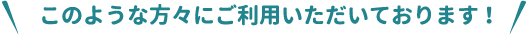 このような方々にご利用いただいております！