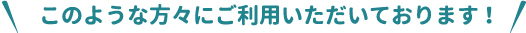 このような方々にご利用いただいております！